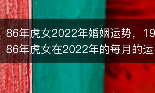 86年虎女2022年婚姻运势，1986年虎女在2022年的每月的运势