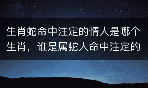 生肖蛇命中注定的情人是哪个生肖，谁是属蛇人命中注定的情人