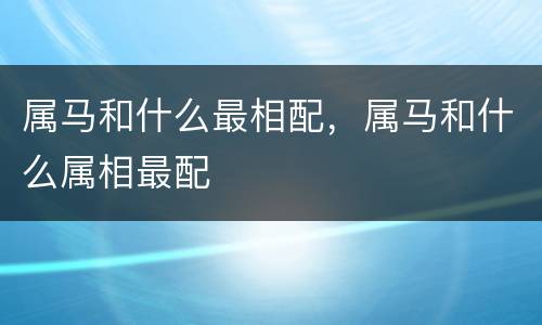 属马和什么最相配，属马和什么属相最配