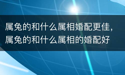 属兔的和什么属相婚配更佳，属兔的和什么属相的婚配好