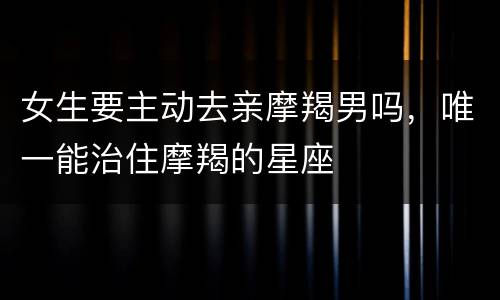 女生要主动去亲摩羯男吗，唯一能治住摩羯的星座
