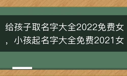 给孩子取名字大全2022免费女，小孩起名字大全免费2021女孩