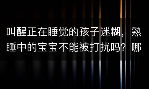 叫醒正在睡觉的孩子迷糊，熟睡中的宝宝不能被打扰吗？哪些情况得立马叫醒？