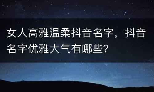 女人高雅温柔抖音名字，抖音名字优雅大气有哪些？