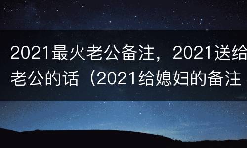 2021最火老公备注，2021送给老公的话（2021给媳妇的备注）