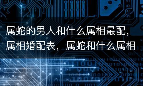 属蛇的男人和什么属相最配，属相婚配表，属蛇和什么属相最配