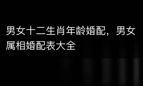 男女十二生肖年龄婚配，男女属相婚配表大全