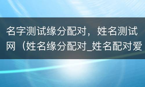 名字测试缘分配对，姓名测试网（姓名缘分配对_姓名配对爱情测试_姓名缘分测试两人关系）