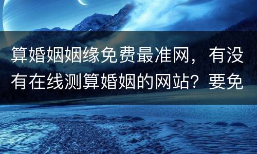 算婚姻姻缘免费最准网，有没有在线测算婚姻的网站？要免费的！还要准的