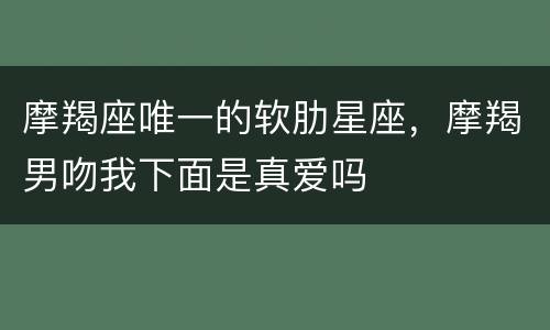 摩羯座唯一的软肋星座，摩羯男吻我下面是真爱吗