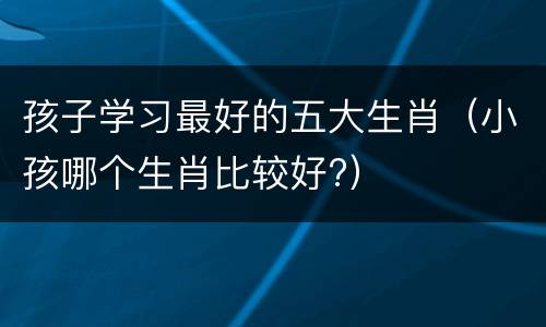 孩子学习最好的五大生肖（小孩哪个生肖比较好?）