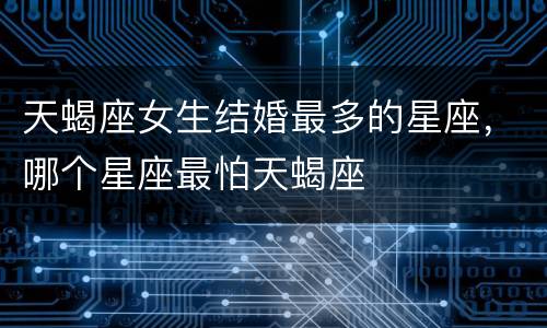 天蝎座女生结婚最多的星座，哪个星座最怕天蝎座