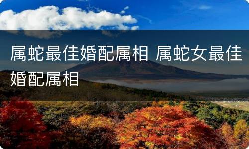 属蛇最佳婚配属相 属蛇女最佳婚配属相