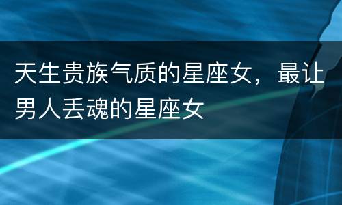 天生贵族气质的星座女，最让男人丢魂的星座女