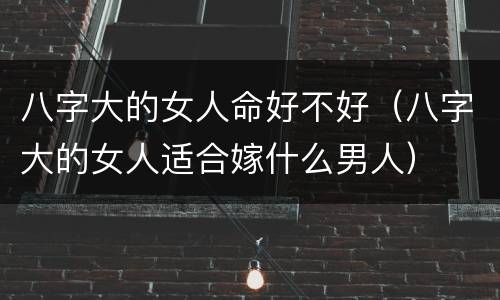 八字大的女人命好不好（八字大的女人适合嫁什么男人）