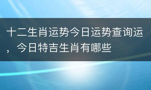 十二生肖运势今日运势查询运，今日特吉生肖有哪些