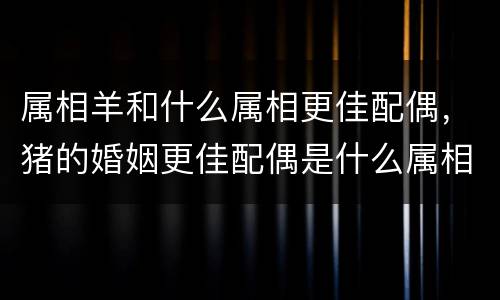 属相羊和什么属相更佳配偶，猪的婚姻更佳配偶是什么属相