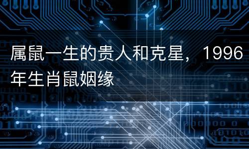 属鼠一生的贵人和克星，1996年生肖鼠姻缘