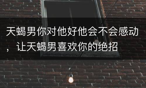 天蝎男你对他好他会不会感动，让天蝎男喜欢你的绝招