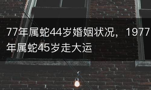 77年属蛇44岁婚姻状况，1977年属蛇45岁走大运