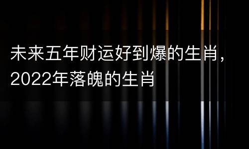未来五年财运好到爆的生肖，2022年落魄的生肖