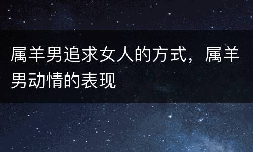 属羊男追求女人的方式，属羊男动情的表现