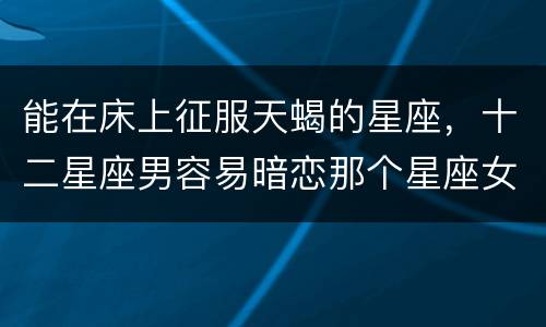 能在床上征服天蝎的星座，十二星座男容易暗恋那个星座女