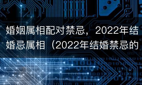 婚姻属相配对禁忌，2022年结婚忌属相（2022年结婚禁忌的属相）