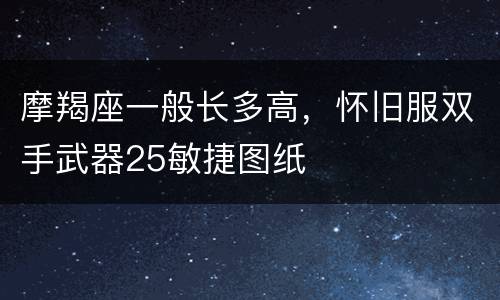 摩羯座一般长多高，怀旧服双手武器25敏捷图纸