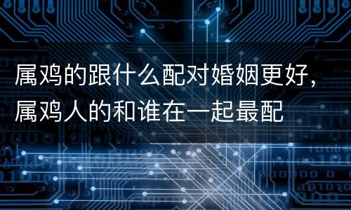 属鸡的跟什么配对婚姻更好，属鸡人的和谁在一起最配