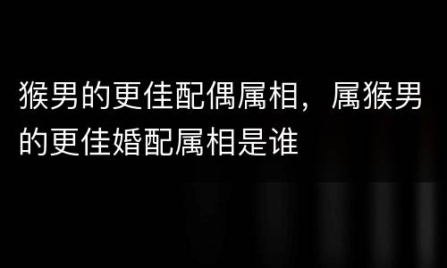猴男的更佳配偶属相，属猴男的更佳婚配属相是谁