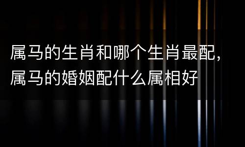 属马的生肖和哪个生肖最配，属马的婚姻配什么属相好