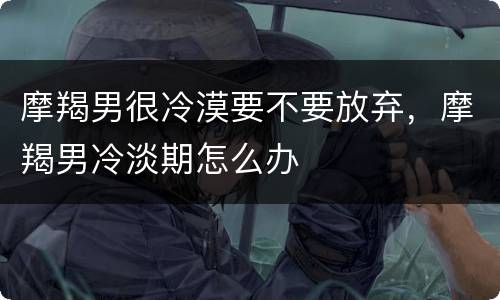 摩羯男很冷漠要不要放弃，摩羯男冷淡期怎么办