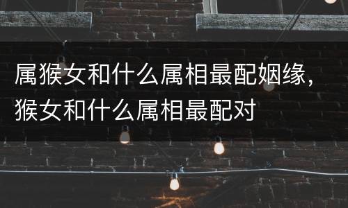 属猴女和什么属相最配姻缘，猴女和什么属相最配对
