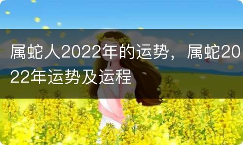 属蛇人2022年的运势，属蛇2022年运势及运程