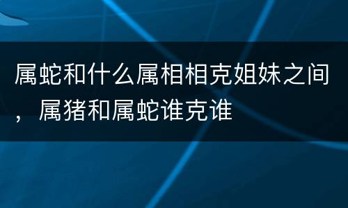 属蛇和什么属相相克姐妹之间，属猪和属蛇谁克谁