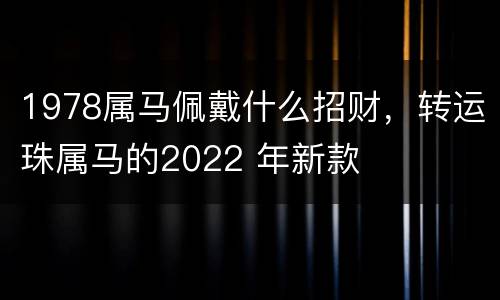 1978属马佩戴什么招财，转运珠属马的2022 年新款