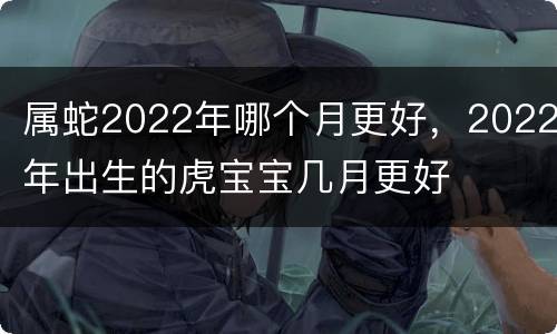属蛇2022年哪个月更好，2022年出生的虎宝宝几月更好