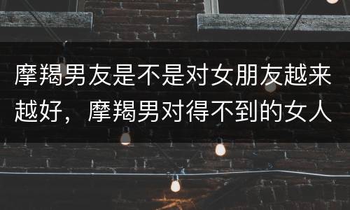 摩羯男友是不是对女朋友越来越好，摩羯男对得不到的女人