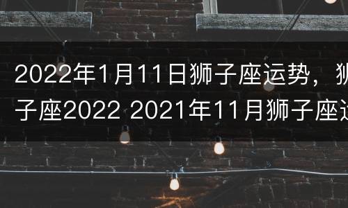 2022年1月11日狮子座运势，狮子座2022 2021年11月狮子座运势完整版