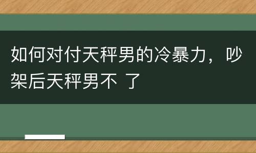 如何对付天秤男的冷暴力，吵架后天秤男不 了