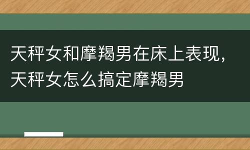 天秤女和摩羯男在床上表现，天秤女怎么搞定摩羯男