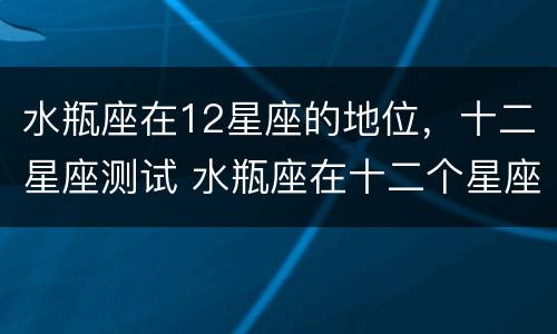 水瓶座在12星座的地位，十二星座测试 水瓶座在十二个星座里面是什么地位