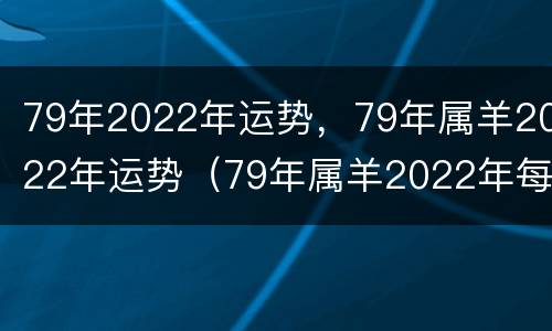 79年2022年运势，79年属羊2022年运势（79年属羊2022年每月运势最新）