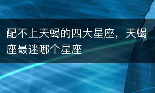 配不上天蝎的四大星座，天蝎座最迷哪个星座