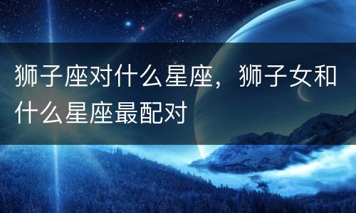 狮子座对什么星座，狮子女和什么星座最配对