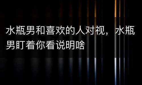 水瓶男和喜欢的人对视，水瓶男盯着你看说明啥