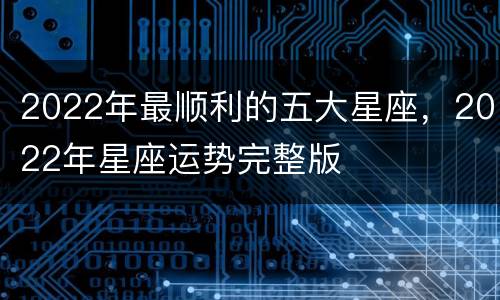 2022年最顺利的五大星座，2022年星座运势完整版
