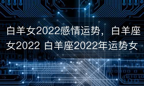 白羊女2022感情运势，白羊座女2022 白羊座2022年运势女