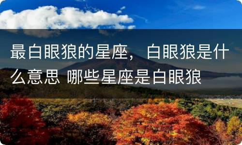 最白眼狼的星座，白眼狼是什么意思 哪些星座是白眼狼